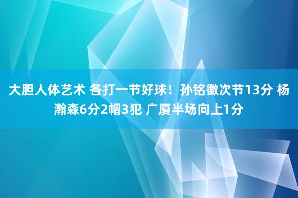 大胆人体艺术 各打一节好球！孙铭徽次节13分 杨瀚森6分2帽3犯 广厦半场向上1分