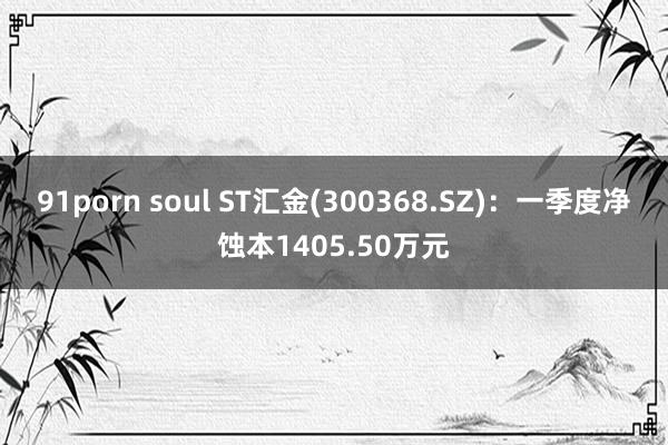 91porn soul ST汇金(300368.SZ)：一季度净蚀本1405.50万元