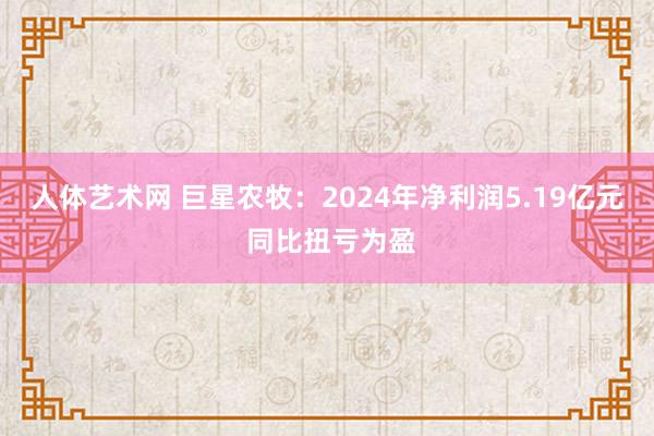 人体艺术网 巨星农牧：2024年净利润5.19亿元 同比扭亏为盈