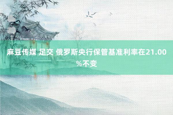 麻豆传媒 足交 俄罗斯央行保管基准利率在21.00%不变
