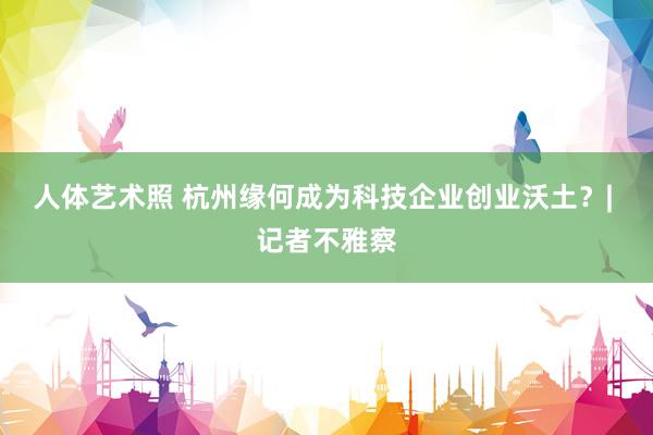 人体艺术照 杭州缘何成为科技企业创业沃土？| 记者不雅察