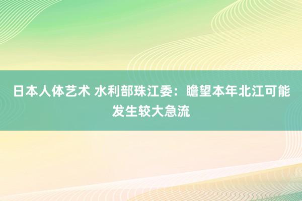 日本人体艺术 水利部珠江委：瞻望本年北江可能发生较大急流