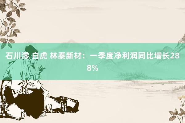 石川澪 白虎 林泰新材：一季度净利润同比增长288%