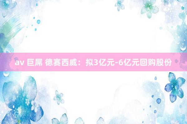 av 巨屌 德赛西威：拟3亿元-6亿元回购股份