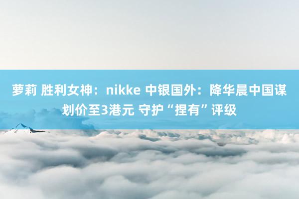 萝莉 胜利女神：nikke 中银国外：降华晨中国谋划价至3港元 守护“捏有”评级