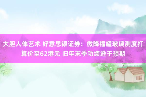 大胆人体艺术 好意思银证券：微降福耀玻璃测度打算价至62港元 旧年末季功绩逊于预期