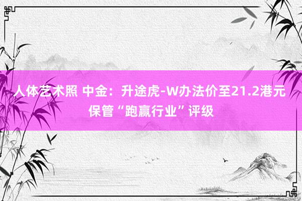 人体艺术照 中金：升途虎-W办法价至21.2港元 保管“跑赢行业”评级