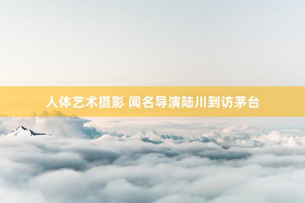 人体艺术摄影 闻名导演陆川到访茅台