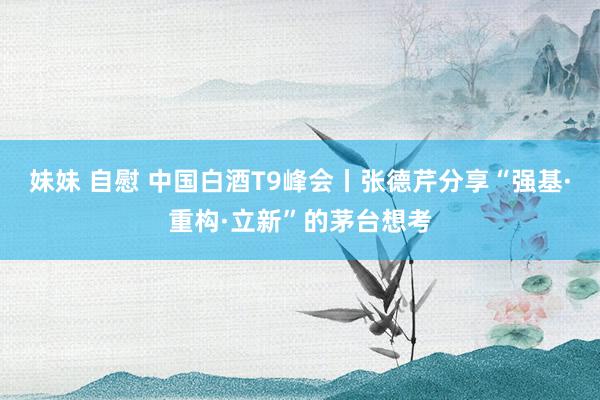 妹妹 自慰 中国白酒T9峰会丨张德芹分享“强基·重构·立新”的茅台想考