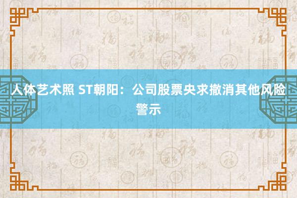 人体艺术照 ST朝阳：公司股票央求撤消其他风险警示
