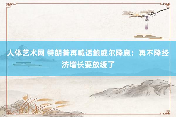 人体艺术网 特朗普再喊话鲍威尔降息：再不降经济增长要放缓了