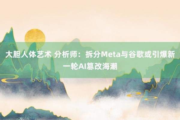大胆人体艺术 分析师：拆分Meta与谷歌或引爆新一轮AI篡改海潮