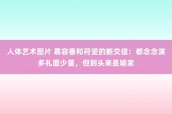 人体艺术图片 慕容垂和苻坚的断交信：都念念演多礼面少量，但到头来是输家