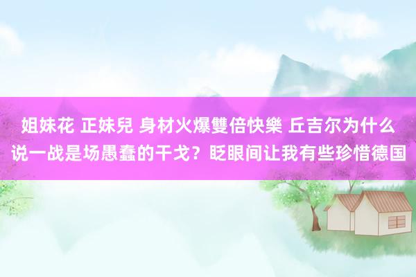 姐妹花 正妹兒 身材火爆雙倍快樂 丘吉尔为什么说一战是场愚蠢的干戈？眨眼间让我有些珍惜德国