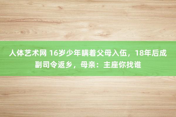 人体艺术网 16岁少年瞒着父母入伍，18年后成副司令返乡，母亲：主座你找谁