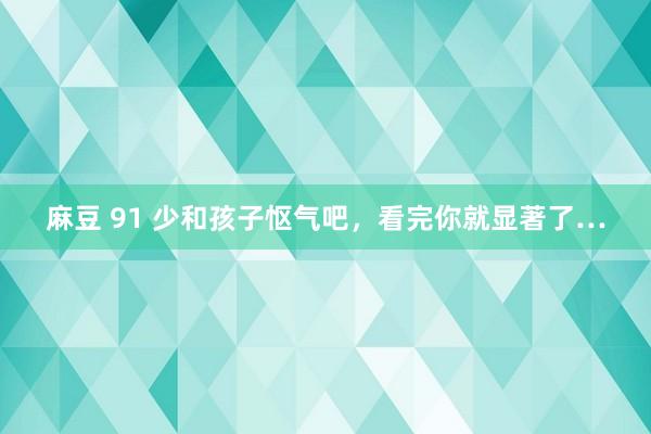 麻豆 91 少和孩子怄气吧，看完你就显著了…