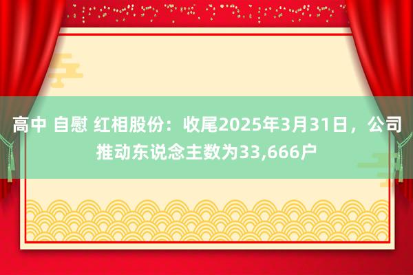高中 自慰 红相股份：收尾2025年3月31日，公司推动东说念主数为33，666户