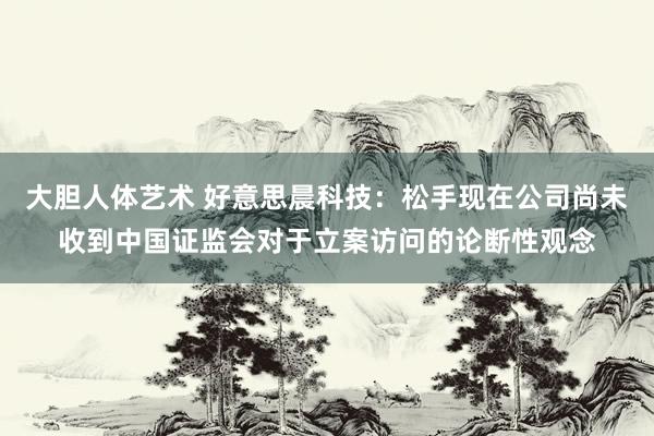 大胆人体艺术 好意思晨科技：松手现在公司尚未收到中国证监会对于立案访问的论断性观念