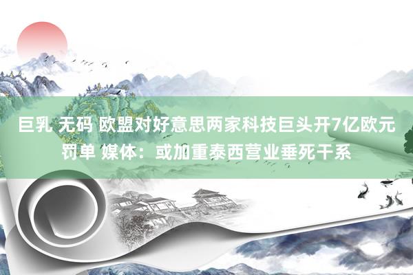 巨乳 无码 欧盟对好意思两家科技巨头开7亿欧元罚单 媒体：或加重泰西营业垂死干系