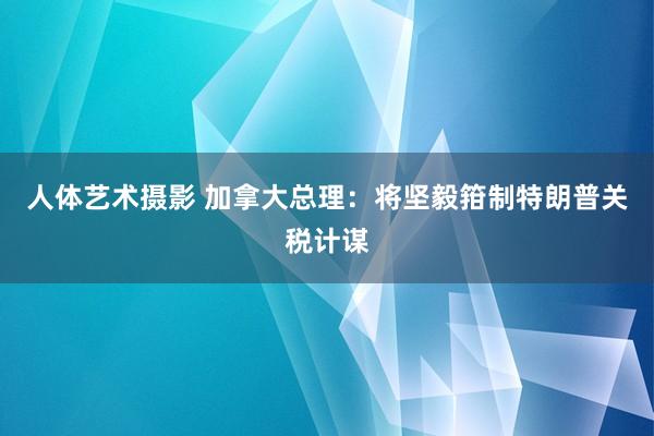 人体艺术摄影 加拿大总理：将坚毅箝制特朗普关税计谋