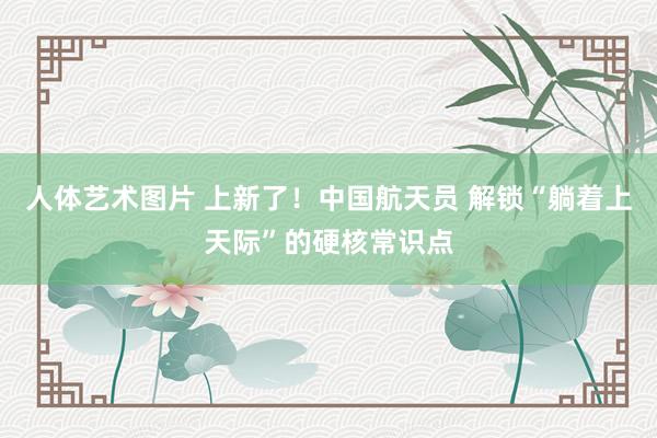 人体艺术图片 上新了！中国航天员 解锁“躺着上天际”的硬核常识点