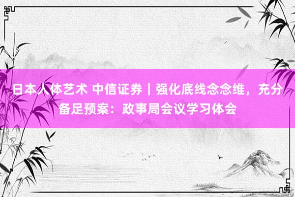 日本人体艺术 中信证券｜强化底线念念维，充分备足预案：政事局会议学习体会