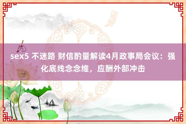 sex5 不迷路 财信酌量解读4月政事局会议：强化底线念念维，应酬外部冲击