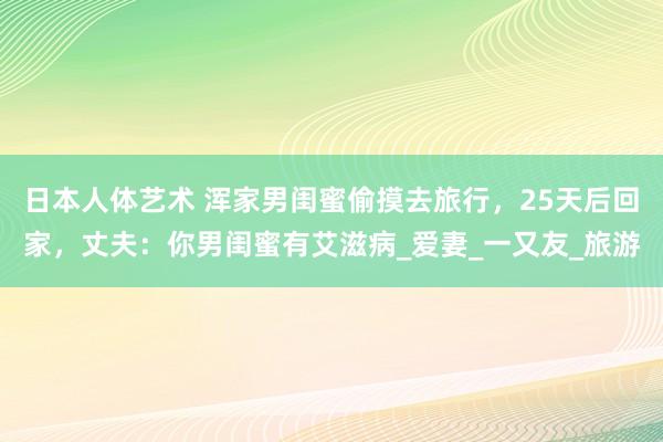 日本人体艺术 浑家男闺蜜偷摸去旅行，25天后回家，丈夫：你男闺蜜有艾滋病_爱妻_一又友_旅游