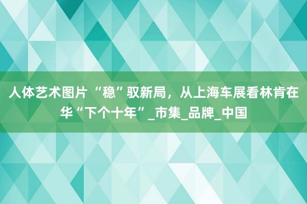 人体艺术图片 “稳”驭新局，从上海车展看林肯在华“下个十年”_市集_品牌_中国