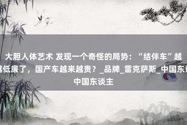 大胆人体艺术 发现一个奇怪的局势：“结伴车”越卖越低廉了，国产车越来越贵？_品牌_雷克萨斯_中国东谈主