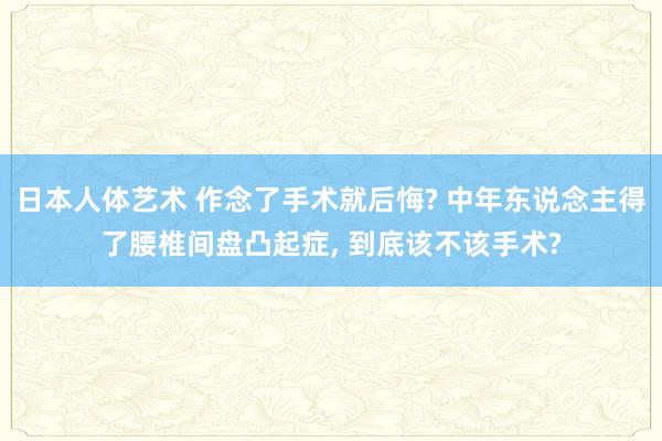 日本人体艺术 作念了手术就后悔? 中年东说念主得了腰椎间盘凸起症， 到底该不该手术?