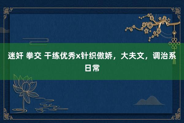 迷奸 拳交 干练优秀x针织傲娇，大夫文，调治系日常
