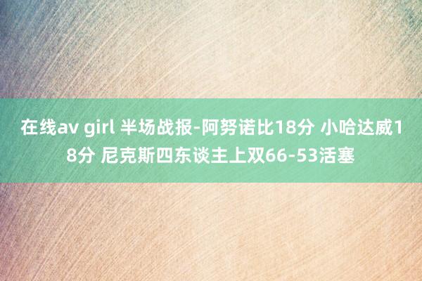 在线av girl 半场战报-阿努诺比18分 小哈达威18分 尼克斯四东谈主上双66-53活塞