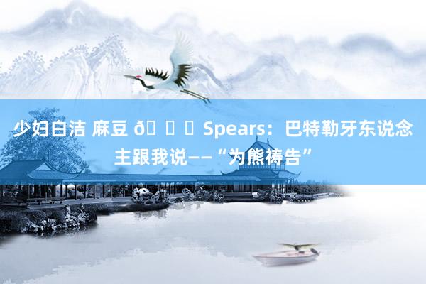 少妇白洁 麻豆 🐍Spears：巴特勒牙东说念主跟我说——“为熊祷告”