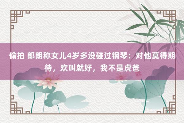 偷拍 郎朗称女儿4岁多没碰过钢琴：对他莫得期待，欢叫就好，我不是虎爸