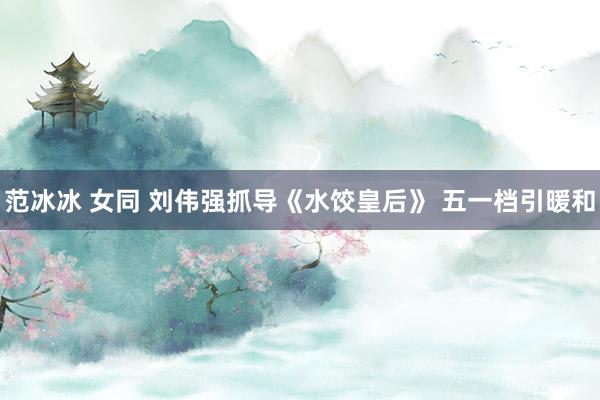 范冰冰 女同 刘伟强抓导《水饺皇后》 五一档引暖和