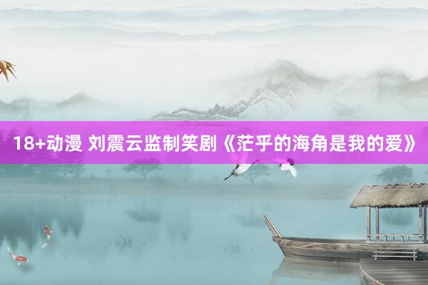 18+动漫 刘震云监制笑剧《茫乎的海角是我的爱》