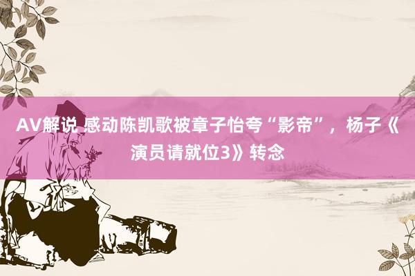 AV解说 感动陈凯歌被章子怡夸“影帝”，杨子《演员请就位3》转念