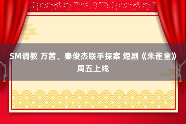 SM调教 万茜、秦俊杰联手探案 短剧《朱雀堂》周五上线