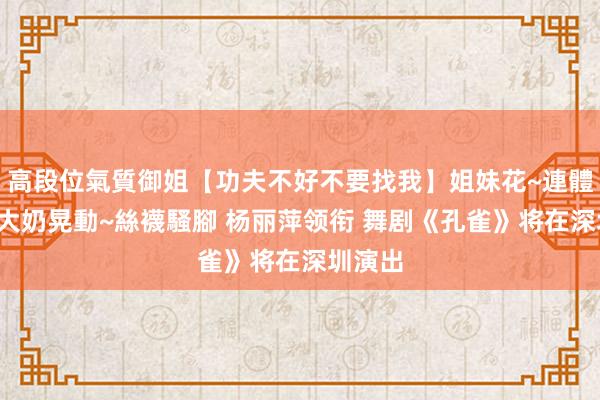 高段位氣質御姐【功夫不好不要找我】姐妹花~連體絲襪~大奶晃動~絲襪騷腳 杨丽萍领衔 舞剧《孔雀》将在深圳演出