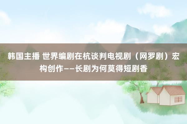 韩国主播 世界编剧在杭谈判电视剧（网罗剧）宏构创作——长剧为何莫得短剧香